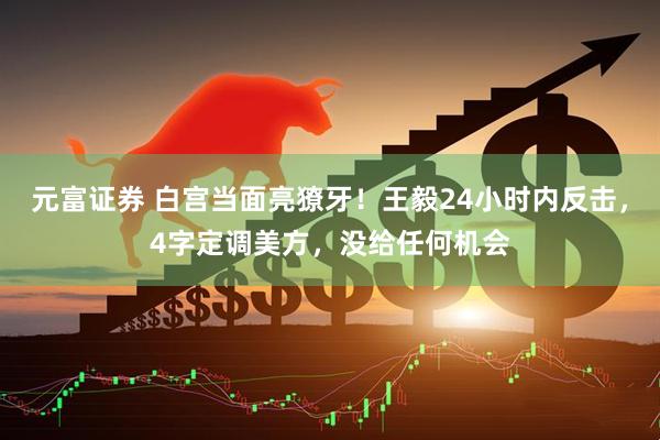 元富证券 白宫当面亮獠牙！王毅24小时内反击，4字定调美方，没给任何机会