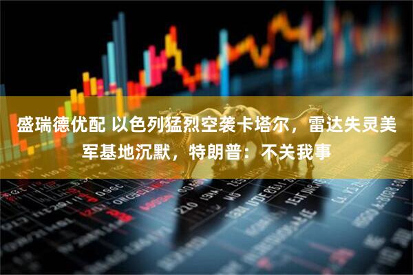 盛瑞德优配 以色列猛烈空袭卡塔尔，雷达失灵美军基地沉默，特朗普：不关我事