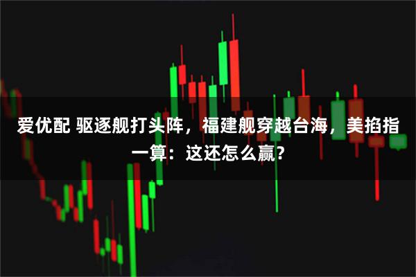 爱优配 驱逐舰打头阵，福建舰穿越台海，美掐指一算：这还怎么赢？