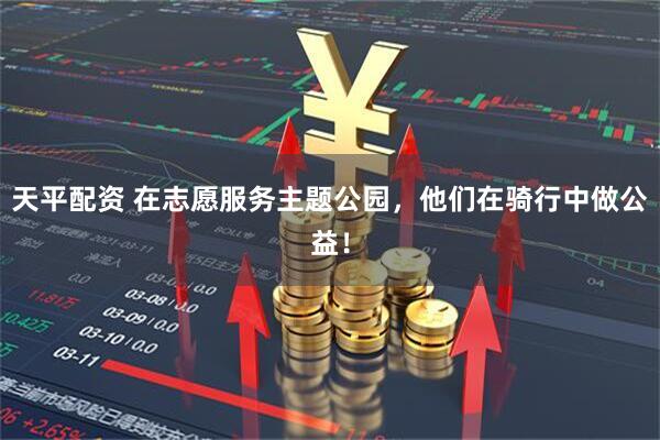天平配资 在志愿服务主题公园，他们在骑行中做公益！