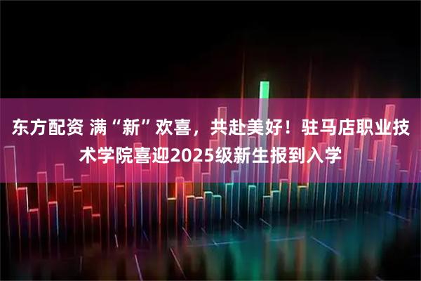 东方配资 满“新”欢喜，共赴美好！驻马店职业技术学院喜迎2025级新生报到入学