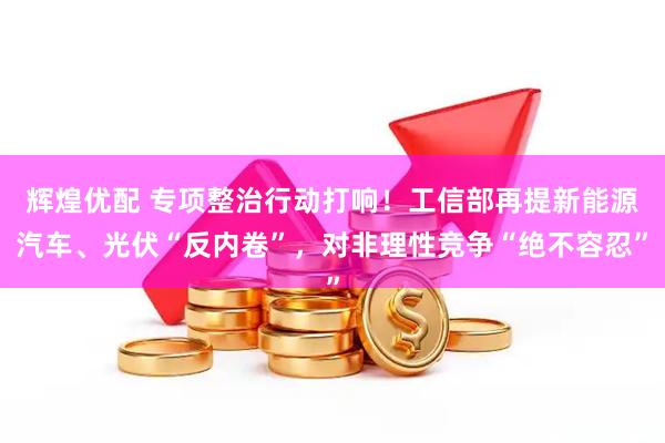 辉煌优配 专项整治行动打响！工信部再提新能源汽车、光伏“反内卷”，对非理性竞争“绝不容忍”