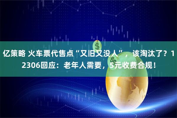 亿策略 火车票代售点“又旧又没人”，该淘汰了？12306回应：老年人需要，5元收费合规！