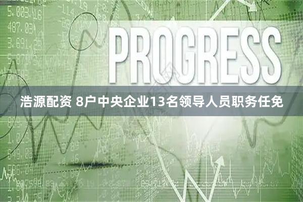 浩源配资 8户中央企业13名领导人员职务任免