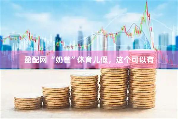 盈配网 “奶爸”休育儿假，这个可以有