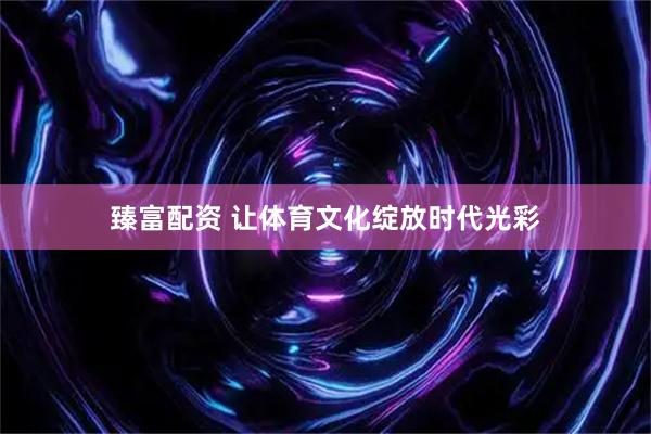 臻富配资 让体育文化绽放时代光彩