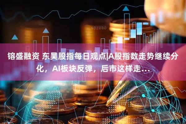 镕盛融资 东吴股指每日观点|A股指数走势继续分化，AI板块反弹，后市这样走…