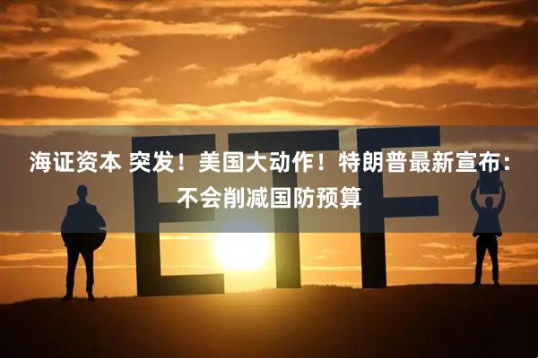 海证资本 突发！美国大动作！特朗普最新宣布：不会削减国防预算