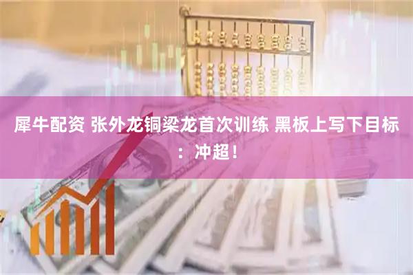 犀牛配资 张外龙铜梁龙首次训练 黑板上写下目标：冲超！