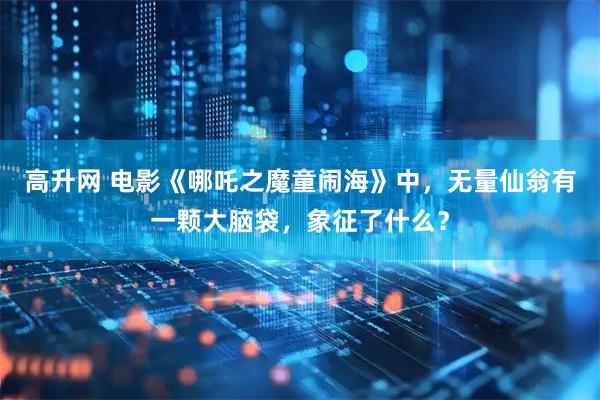高升网 电影《哪吒之魔童闹海》中，无量仙翁有一颗大脑袋，象征了什么？