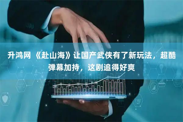 升鸿网 《赴山海》让国产武侠有了新玩法，超酷弹幕加持，这剧追得好爽