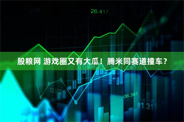 股粮网 游戏圈又有大瓜！腾米同赛道撞车？