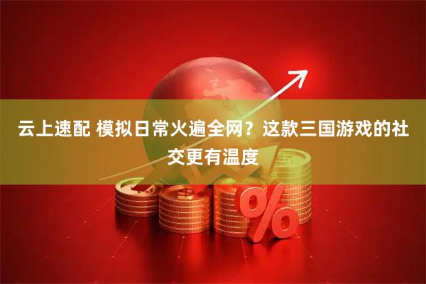 云上速配 模拟日常火遍全网？这款三国游戏的社交更有温度