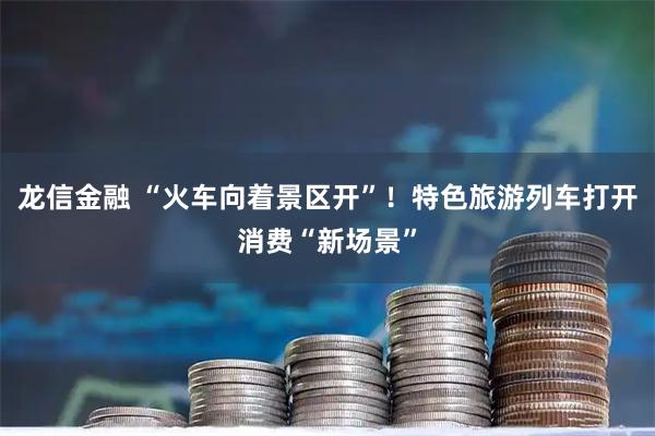 龙信金融 “火车向着景区开”！特色旅游列车打开消费“新场景”