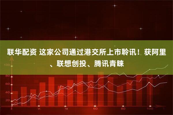 联华配资 这家公司通过港交所上市聆讯！获阿里、联想创投、腾讯青睐