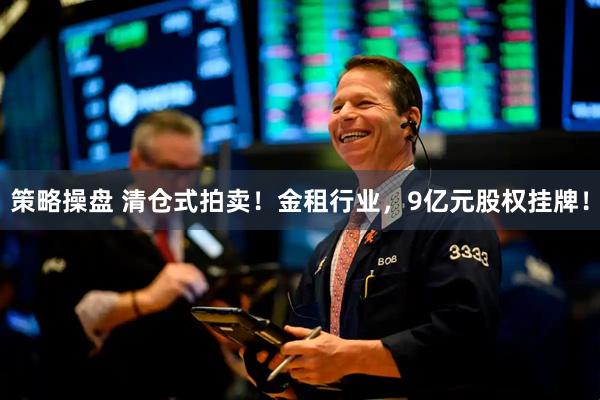 策略操盘 清仓式拍卖！金租行业，9亿元股权挂牌！