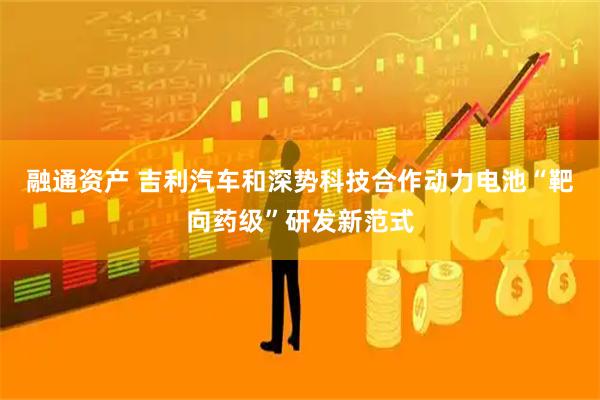 融通资产 吉利汽车和深势科技合作动力电池“靶向药级”研发新范式