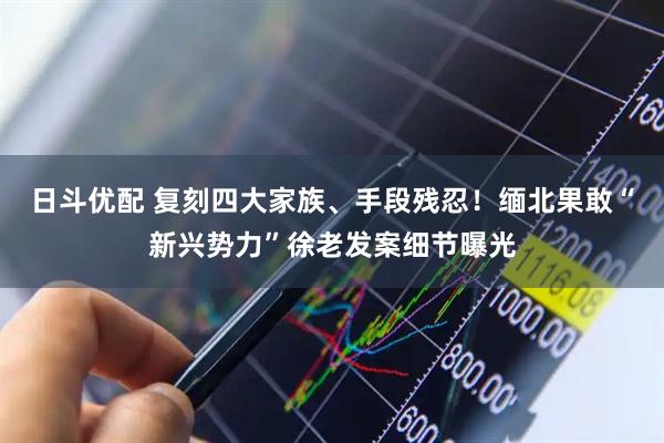 日斗优配 复刻四大家族、手段残忍!缅北果敢“新兴势力”徐老发案细节曝光