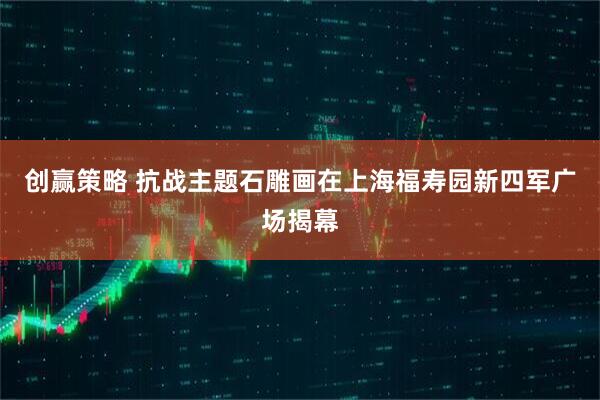 创赢策略 抗战主题石雕画在上海福寿园新四军广场揭幕