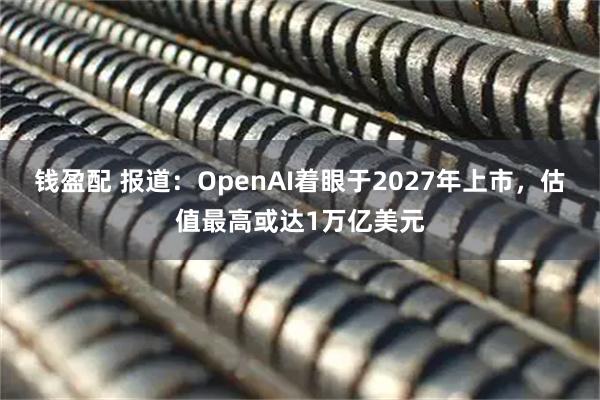 钱盈配 报道：OpenAI着眼于2027年上市，估值最高或达1万亿美元