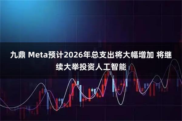 九鼎 Meta预计2026年总支出将大幅增加 将继续大举投资人工智能