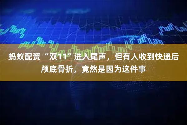 蚂蚁配资 “双11”进入尾声，但有人收到快递后颅底骨折，竟然是因为这件事