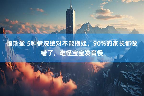 恒瑞盈 5种情况绝对不能抱娃，90%的家长都做错了，难怪宝宝发育慢
