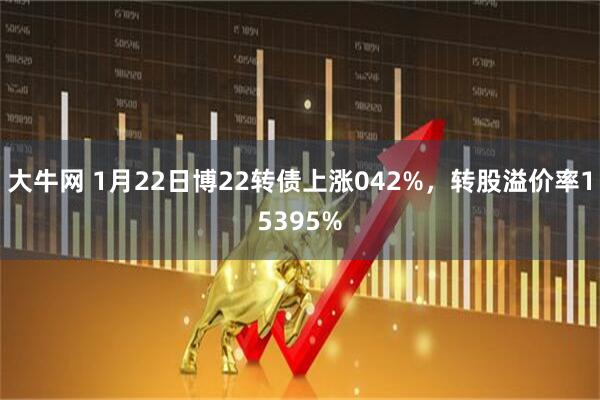大牛网 1月22日博22转债上涨042%，转股溢价率15395%