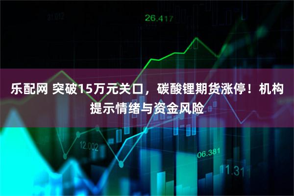 乐配网 突破15万元关口，碳酸锂期货涨停！机构提示情绪与资金风险