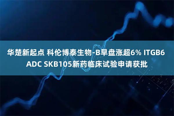 华楚新起点 科伦博泰生物-B早盘涨超6% ITGB6 ADC SKB105新药临床试验申请获批