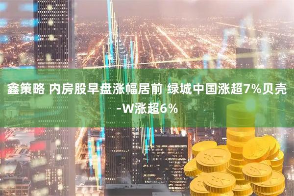 鑫策略 内房股早盘涨幅居前 绿城中国涨超7%贝壳-W涨超6%