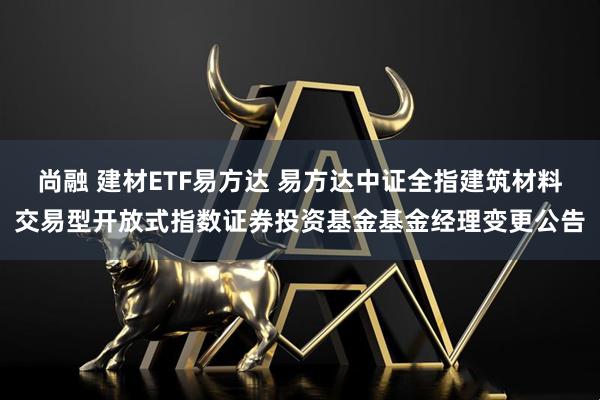 尚融 建材ETF易方达 易方达中证全指建筑材料交易型开放式指数证券投资基金基金经理变更公告