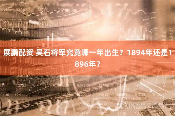 展鵬配资 吴石将军究竟哪一年出生?1894年还是1896年?