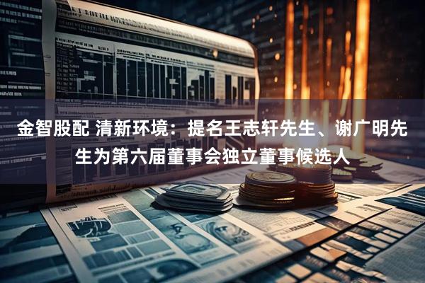 金智股配 清新环境：提名王志轩先生、谢广明先生为第六届董事会独立董事候选人