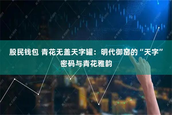 股民钱包 青花无盖天字罐：明代御窑的“天字”密码与青花雅韵