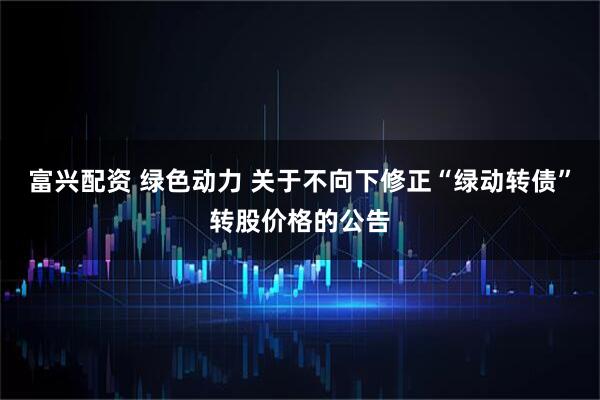 富兴配资 绿色动力 关于不向下修正“绿动转债”转股价格的公告