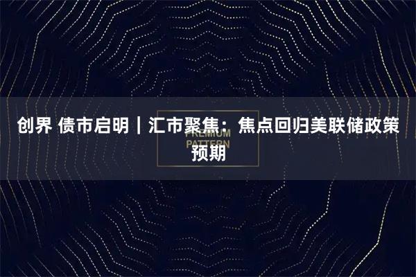 创界 债市启明|汇市聚焦:焦点回归美联储政策预期