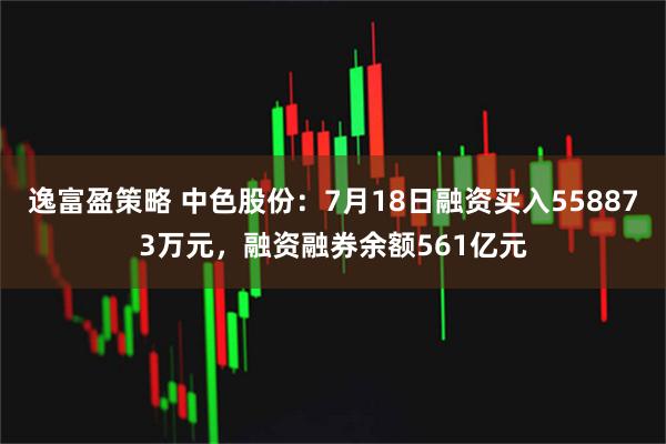 逸富盈策略 中色股份：7月18日融资买入558873万元，融资融券余额561亿元