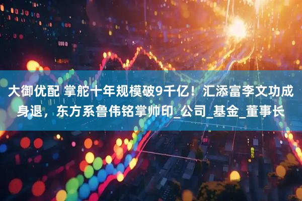 大御优配 掌舵十年规模破9千亿！汇添富李文功成身退，东方系鲁伟铭掌帅印_公司_基金_董事长