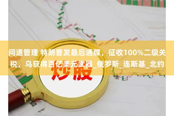 问道管理 特朗普发最后通牒，征收100%二级关税，乌获得百亿美元武器_俄罗斯_连斯基_北约