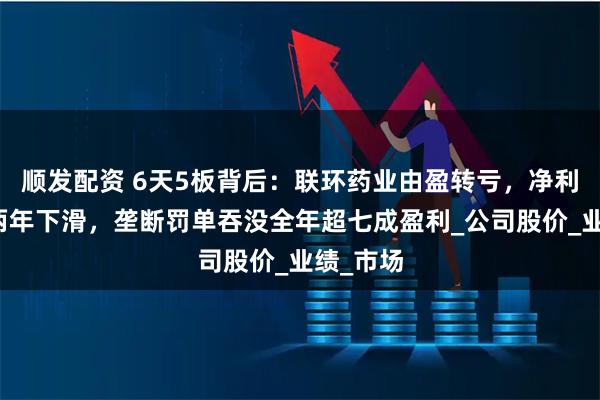 顺发配资 6天5板背后：联环药业由盈转亏，净利润连续两年下滑，垄断罚单吞没全年超七成盈利_公司股价_业绩_市场