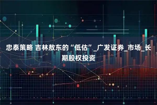 忠泰策略 吉林敖东的“低估”_广发证券_市场_长期股权投资
