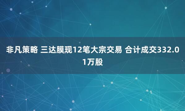 非凡策略 三达膜现12笔大宗交易 合计成交332.01万股
