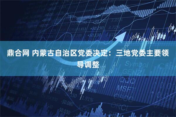 鼎合网 内蒙古自治区党委决定：三地党委主要领导调整
