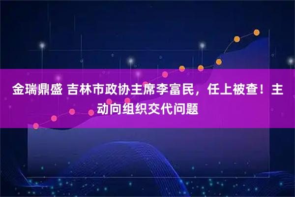 金瑞鼎盛 吉林市政协主席李富民，任上被查！主动向组织交代问题