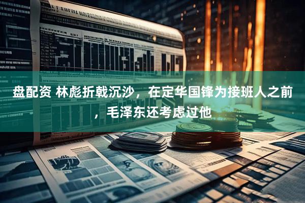 盘配资 林彪折戟沉沙，在定华国锋为接班人之前，毛泽东还考虑过他