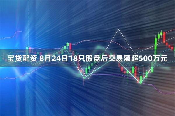 宝货配资 8月24日18只股盘后交易额超500万元